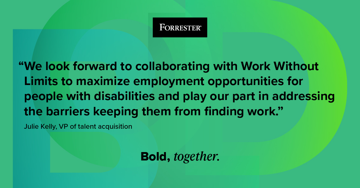 This quote reads: “We look forward to collaborating with Work Without Limits to maximize employment opportunities for people with disabilities and play our part in addressing the barriers keeping them from finding work.” -Julie Kelly, VP of talent acquisition. There is text on the bottom that says "Bold, together".